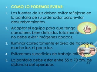  COMO LO PODEMOS EVITAR:
1. Las fuentes de luz deben evitar reflejarse en
la pantalla de su ordenador para evitar
deslumbramientos.
2. Adaptar el equipo para que tenga
caracteres bien definidos totalmente claros,
no debe existir imágenes opacas.
3. Iluminar correctamente el área de trabajo ni
mucha luz, ni poca luz.
4. Evitaremos superficies de trabajo brillantes.
5. La pantalla debe estar entre 55 a 70 cm. de
distancia del operador. 41
 