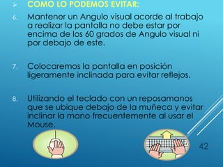  COMO LO PODEMOS EVITAR:
6. Mantener un Angulo visual acorde al trabajo
a realizar la pantalla no debe estar por
encima de los 60 grados de Angulo visual ni
por debajo de este.
7. Colocaremos la pantalla en posición
ligeramente inclinada para evitar reflejos.
8. Utilizando el teclado con un reposamanos
que se ubique debajo de la muñeca y evitar
inclinar la mano frecuentemente al usar el
Mouse.
42
 