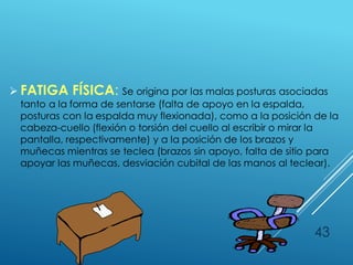  FATIGA FÍSICA: Se origina por las malas posturas asociadas
tanto a la forma de sentarse (falta de apoyo en la espalda,
posturas con la espalda muy flexionada), como a la posición de la
cabeza-cuello (flexión o torsión del cuello al escribir o mirar la
pantalla, respectivamente) y a la posición de los brazos y
muñecas mientras se teclea (brazos sin apoyo, falta de sitio para
apoyar las muñecas, desviación cubital de las manos al teclear).
43
 