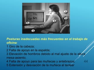 44
Posturas inadecuadas más frecuentes en el trabajo de
oficina:
1 Giro de la cabeza;
2 Falta de apoyo en la espalda;
3 Elevación de hombros debido al mal ajuste de la altura
mesa-asiento;
4 Falta de apoyo para las muñecas y antebrazos;
5 Extensión y desviación de la muñeca al teclear
 