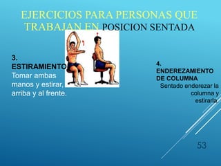 53
3.
ESTIRAMIENTO
Tomar ambas
manos y estirar,
arriba y al frente.
4.
ENDEREZAMIENTO
DE COLUMNA
Sentado enderezar la
columna y
estirarla.
EJERCICIOS PARA PERSONAS QUE
TRABAJAN EN POSICION SENTADA
 