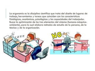 La ergonomía es la disciplina científica que trata del diseño de lugares de
trabajo, herramientas y tareas que coinciden con las características
fisiológicas, anatómicas, psicológicas y las capacidades del trabajador.
Busca la optimización de los tres elementos del sistema (humano-máquina-
ambiente), para lo cual elabora métodos de estudio de la persona, de la
técnica y de la organización.
 