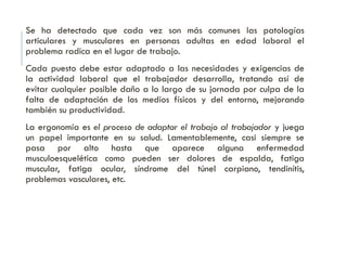 Se ha detectado que cada vez son más comunes las patologías
articulares y musculares en personas adultas en edad laboral el
problema radica en el lugar de trabajo.
Cada puesto debe estar adaptado a las necesidades y exigencias de
la actividad laboral que el trabajador desarrolla, tratando así de
evitar cualquier posible daño a lo largo de su jornada por culpa de la
falta de adaptación de los medios físicos y del entorno, mejorando
también su productividad.
La ergonomía es el proceso de adaptar el trabajo al trabajador y juega
un papel importante en su salud. Lamentablemente, casi siempre se
pasa por alto hasta que aparece alguna enfermedad
musculoesquelética como pueden ser dolores de espalda, fatiga
muscular, fatiga ocular, síndrome del túnel carpiano, tendinítis,
problemas vasculares, etc.
 