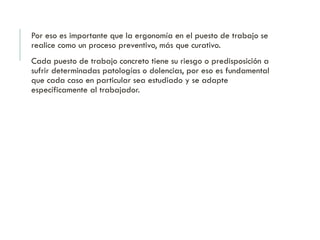 Por eso es importante que la ergonomía en el puesto de trabajo se
realice como un proceso preventivo, más que curativo.
Cada puesto de trabajo concreto tiene su riesgo o predisposición a
sufrir determinadas patologías o dolencias, por eso es fundamental
que cada caso en particular sea estudiado y se adapte
específicamente al trabajador.
 