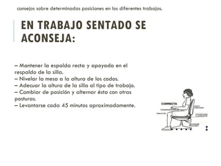 EN TRABAJO SENTADO SE
ACONSEJA:
– Mantener la espalda recta y apoyada en el
respaldo de la silla.
– Nivelar la mesa a la altura de los codos.
– Adecuar la altura de la silla al tipo de trabajo.
– Cambiar de posición y alternar ésta con otras
posturas.
– Levantarse cada 45 minutos aproximadamente.
consejos sobre determinadas posiciones en los diferentes trabajos.
 