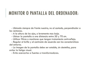 MONITOR O PANTALLA DEL ORDENADOR:
- Ubicado siempre de frente nuestro, no al costado, perpendicular a
las ventanas.
- A la altura de los ojos, o levemente mas bajo.
- Ubicar la pantalla a una distancia entre 50 y 70 cm.
- Utilizar filtros o monitores que tengan tratamiento antirreflejo.
- Regular el brillo y el contraste de acuerdo con las características
del entorno.
- La imagen de la pantalla debe ser estable, sin destellos, para
evitar la fatiga visual.
- Evite acercarlos a fuentes o transformadores.
 