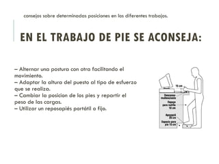 EN EL TRABAJO DE PIE SE ACONSEJA:
– Alternar una postura con otra facilitando el
movimiento.
– Adaptar la altura del puesto al tipo de esfuerzo
que se realiza.
– Cambiar la posicion de los pies y repartir el
peso de las cargas.
– Utilizar un reposapiés portátil o fijo.
consejos sobre determinadas posiciones en los diferentes trabajos.
 