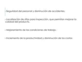 Seguridad del personal y disminución de accidentes.
Localización de sitios para inspección, que permitan mejorar la
calidad del producto.
Mejoramiento de las condiciones de trabajo.
Incremento de la productividad y disminución de los costos
 