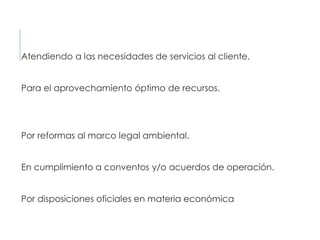 Atendiendo a las necesidades de servicios al cliente.
Para el aprovechamiento óptimo de recursos.
Por reformas al marco legal ambiental.
En cumplimiento a conventos y/o acuerdos de operación.
Por disposiciones oficiales en materia económica
 