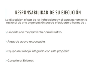 RESPONSABILIDAD DE SU EJECUCIÓN
La disposición eficaz de las instalaciones y el aprovechamiento
racional de una organización puede efectuarse a través de :
Unidades de mejoramiento administrativo
Áreas de apoyo responsable
Equipo de trabajo integrado con este propósito
Consultores Externos
 