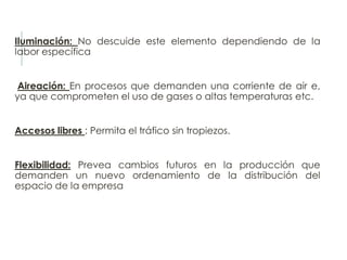 Iluminación: No descuide este elemento dependiendo de la
labor específica
Aireación: En procesos que demanden una corriente de air e,
ya que comprometen el uso de gases o altas temperaturas etc.
Accesos libres : Permita el tráfico sin tropiezos.
Flexibilidad: Prevea cambios futuros en la producción que
demanden un nuevo ordenamiento de la distribución del
espacio de la empresa
 