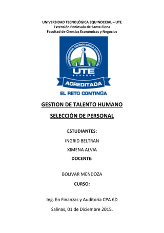 UNIVERSIDAD TECNOLÓGICA EQUINOCCIAL – UTE
Extensión Península de Santa Elena
Facultad de Ciencias Económicas y Negocios
GESTION DE TALENTO HUMANO
SELECCIÓN DE PERSONAL
ESTUDIANTES:
INGRID BELTRAN
XIMENA ALVIA
DOCENTE:
BOLIVAR MENDOZA
CURSO:
Ing. En Finanzas y Auditoría CPA 6D
Salinas, 01 de Diciembre 2015.
 