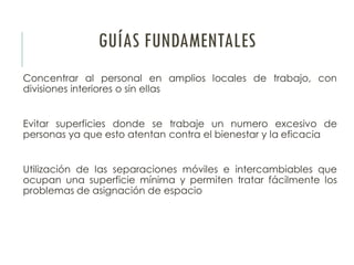 GUÍAS FUNDAMENTALES
Concentrar al personal en amplios locales de trabajo, con
divisiones interiores o sin ellas
Evitar superficies donde se trabaje un numero excesivo de
personas ya que esto atentan contra el bienestar y la eficacia
Utilización de las separaciones móviles e intercambiables que
ocupan una superficie mínima y permiten tratar fácilmente los
problemas de asignación de espacio
 