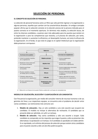 SELECCIÓN DE PERSONAL
EL CONCEPTO DE SELECCIÓN DE PERSONAL
La selección de personal funciona como un filtro que sólo permite ingresar a la organización a
algunas personas, aquellas que cuentan con las características deseadas. Un antiguo concepto
popular afirma que la selección consiste en la elección precisa de la persona indicada para el
puesto correcto en el momento oportuno. En términos más amplios, la selección busca, de
entre los diversos candidatos, a quienes sean más adecuados para los puestos que existen en
la organización o para las competencias que necesita, y el proceso de selección, por tanto,
pretende mantener o aumentar la eficiencia y el desempeño humano, así como la eficacia de
la organización. En el fondo, lo que está en juego es el capital intelectual que la organización
debe preservar o enriquecer.
MODELO DE COLOCACIÓN, SELECCIÓN Y CLASIFICACIÓN DE LOS CANDIDATOS
Con frecuencia la organización, por medio del consultor interno de recursos humanos o de sus
gerentes de línea y sus respectivos equipos, se encuentra ante el problema de decidir entre
varios candidatos. Las restricciones más comunes son:
1. Modelo de colocación.- Hay un solo candidato y una sola vacante que ocupará ese
candidato. El modelo no incluye la alternativa de rechazarlo. El candidato que se
presente debe ser admitido, sin sufrir un rechazo.
2. Modelo de selección.- Hay varios candidatos y sólo una vacante a ocupar. Cada
candidato es comparado con los requisitos que exige el puesto y sólo se presentan dos
alternativas: la aprobación o el rechazo. Si el candidato es aprobado se le debe admitir.
Si es reprobado, se le elimina del proceso de selección porque existen otros candidatos
para el puesto vacante y sólo uno de ellos podrá ocuparlo.
 