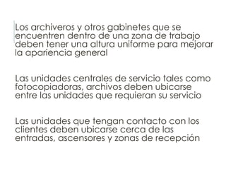 Los archiveros y otros gabinetes que se
encuentren dentro de una zona de trabajo
deben tener una altura uniforme para mejorar
la apariencia general
Las unidades centrales de servicio tales como
fotocopiadoras, archivos deben ubicarse
entre las unidades que requieran su servicio
Las unidades que tengan contacto con los
clientes deben ubicarse cerca de las
entradas, ascensores y zonas de recepción
 