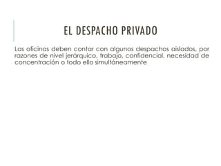 EL DESPACHO PRIVADO
Las oficinas deben contar con algunos despachos aislados, por
razones de nivel jerárquico, trabajo, confidencial, necesidad de
concentración o todo ello simultáneamente
 