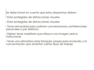 Se debe tomar en cuenta que estos despachos deben:
Estar protegidas de distracciones visuales
Estar protegidas de distracciones visuales
Tener privacidad para sostener conversaciones confidenciales
personales o por teléfono
Deben tener mobiliario que ofrezca una imagen seria e
institucional
Tener una atmosfera seria tranquila, propia para el estudio y la
concentración que ameritan ciertos tipos de trabajo
 