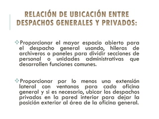 Proporcionar el mayor espacio abierto para
el despacho general usando, hileras de
archiveros o paneles para dividir secciones de
personal o unidades administrativas que
desarrollen funciones comunes.
Proporcionar por lo menos una extensión
lateral con ventanas para cada oficina
general y si es necesario, ubicar los despachos
privados en la pared interior para dejar la
posición exterior al área de la oficina general.
 
