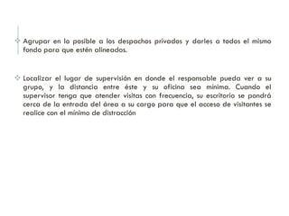  Agrupar en lo posible a los despachos privados y darles a todos el mismo
fondo para que estén alineados.
 Localizar el lugar de supervisión en donde el responsable pueda ver a su
grupo, y la distancia entre éste y su oficina sea mínima. Cuando el
supervisor tenga que atender visitas con frecuencia, su escritorio se pondrá
cerca de la entrada del área a su cargo para que el acceso de visitantes se
realice con el mínimo de distracción
 