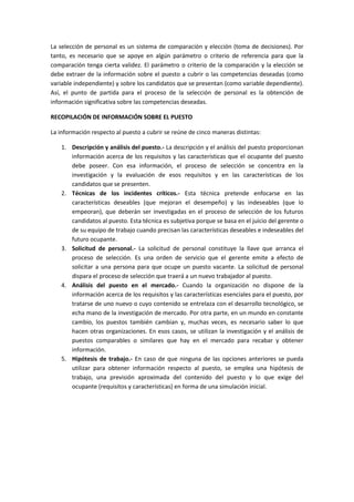 La selección de personal es un sistema de comparación y elección (toma de decisiones). Por
tanto, es necesario que se apoye en algún parámetro o criterio de referencia para que la
comparación tenga cierta validez. El parámetro o criterio de la comparación y la elección se
debe extraer de la información sobre el puesto a cubrir o las competencias deseadas (como
variable independiente) y sobre los candidatos que se presentan (como variable dependiente).
Así, el punto de partida para el proceso de la selección de personal es la obtención de
información significativa sobre las competencias deseadas.
RECOPILACIÓN DE INFORMACIÓN SOBRE EL PUESTO
La información respecto al puesto a cubrir se reúne de cinco maneras distintas:
1. Descripción y análisis del puesto.- La descripción y el análisis del puesto proporcionan
información acerca de los requisitos y las características que el ocupante del puesto
debe poseer. Con esa información, el proceso de selección se concentra en la
investigación y la evaluación de esos requisitos y en las características de los
candidatos que se presenten.
2. Técnicas de los incidentes críticos.- Esta técnica pretende enfocarse en las
características deseables (que mejoran el desempeño) y las indeseables (que lo
empeoran), que deberán ser investigadas en el proceso de selección de los futuros
candidatos al puesto. Esta técnica es subjetiva porque se basa en el juicio del gerente o
de su equipo de trabajo cuando precisan las características deseables e indeseables del
futuro ocupante.
3. Solicitud de personal.- La solicitud de personal constituye la llave que arranca el
proceso de selección. Es una orden de servicio que el gerente emite a efecto de
solicitar a una persona para que ocupe un puesto vacante. La solicitud de personal
dispara el proceso de selección que traerá a un nuevo trabajador al puesto.
4. Análisis del puesto en el mercado.- Cuando la organización no dispone de la
información acerca de los requisitos y las características esenciales para el puesto, por
tratarse de uno nuevo o cuyo contenido se entrelaza con el desarrollo tecnológico, se
echa mano de la investigación de mercado. Por otra parte, en un mundo en constante
cambio, los puestos también cambian y, muchas veces, es necesario saber lo que
hacen otras organizaciones. En esos casos, se utilizan la investigación y el análisis de
puestos comparables o similares que hay en el mercado para recabar y obtener
información.
5. Hipótesis de trabajo.- En caso de que ninguna de las opciones anteriores se pueda
utilizar para obtener información respecto al puesto, se emplea una hipótesis de
trabajo, una previsión aproximada del contenido del puesto y lo que exige del
ocupante (requisitos y características) en forma de una simulación inicial.
 