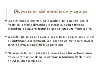 Los escritorios se orienten, en la medida de lo posible, con el
frente en la misma dirección y a menos que una actividad
específica lo requiera, tratar de que no estén uno frente a otro.
Es preferible emplear de uno a dos escritorios por hilera y evitar
así distracciones al personal. Si el espacio es insuficiente, colocar
como máximo cuatro escritorios por hilera.
No ordenar los escritorios con el frente hacia las ventanas para
evitar el resplandor de la luz exterior, ni tampoco frente a una
pared sólida o traslúcida.
 