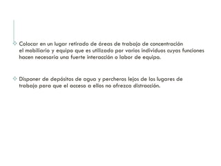  Colocar en un lugar retirado de áreas de trabajo de concentración
el mobiliario y equipo que es utilizado por varios individuos cuyas funciones
hacen necesaria una fuerte interacción o labor de equipo.
 Disponer de depósitos de agua y percheros lejos de los lugares de
trabajo para que el acceso a ellos no ofrezca distracción.
 