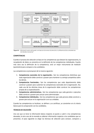 COMPETENCIAS
Cuando el proceso de selección se basa en las competencias que desean las organizaciones, la
recopilación de datos se concentra en la definición de las competencias individuales. Cuanto
más clara sea la definición de la competencia, será un mejor instrumento de medición
(parámetro) para comparar a los candidatos.
Las competencias se jerarquizan de la manera siguiente:
1. Competencias esenciales de la organización.- Son las competencias distintivas que
toda organización debe construir y poseer para mantener su ventaja competitiva sobre
las demás.
2. Competencias funcionales.- Son las competencias que cada departamento debe
construir y poseer para sustentar las competencias esenciales de la organización. Así,
cada una de las distintas áreas de la organización debe construir las competencias
propias de su especialización.
3. Competencias administrativas.- Son las competencias que cada gerente o ejecutivo
debe construir y poseer para actuar como administrador.
4. Competencias individuales.- Son las competencias que cada persona debe construir y
poseer para actuar en la organización o en sus unidades.
Cuando las competencias se localizan, se definen y se certifican, se convierten en el criterio
básico para la comparación con los candidatos.
TÉCNICAS DE SELECCIÓN
Una vez que se tiene la información básica respecto al puesto a cubrir o las competencias
deseadas, la otra cara de la moneda es obtener información respecto a los candidatos que se
presentan, el paso siguiente es elegir las técnicas de selección para conocer, comparar y
 