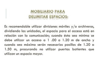 Es recomendable utilizar divisiones móviles y/o archiveros,
dividiendo las unidades, el espacio para el acceso está en
relación con la comunicación; cuando ésta sea mínima se
debe utilizar un acceso a 1 .00 a 1.20 m de ancho y
cuando sea máximo serán necesarios pasillos de 1.20 a
1.50 m, procurando no utilizar puertas batientes que
utilizan un espacio mayor.
 