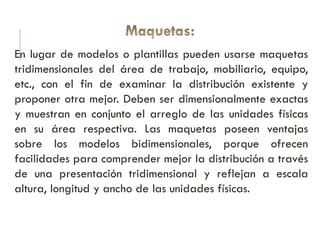 En lugar de modelos o plantillas pueden usarse maquetas
tridimensionales del área de trabajo, mobiliario, equipo,
etc., con el fin de examinar la distribución existente y
proponer otra mejor. Deben ser dimensionalmente exactas
y muestran en conjunto el arreglo de las unidades físicas
en su área respectiva. Las maquetas poseen ventajas
sobre los modelos bidimensionales, porque ofrecen
facilidades para comprender mejor la distribución a través
de una presentación tridimensional y reflejan a escala
altura, longitud y ancho de las unidades físicas.
 