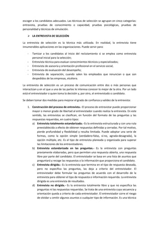 escoger a los candidatos adecuados. Las técnicas de selección se agrupan en cinco categorías:
entrevista, pruebas de conocimiento o capacidad, pruebas psicológicas, pruebas de
personalidad y técnicas de simulación.
 LA ENTREVISTA DE SELECCIÓN
La entrevista de selección es la técnica más utilizada. En realidad, la entrevista tiene
innumerables aplicaciones en las organizaciones. Puede servir para:
- Tamizar a los candidatos al inicio del reclutamiento si se emplea como entrevista
personal inicial para la selección;
- Entrevista técnica para evaluar conocimientos técnicos y especializados;
- Entrevista de asesoría y orientación profesional en el servicio social;
- Entrevista de evaluación del desempeño;
- Entrevista de separación, cuando salen los empleados que renuncian o que son
despedidos de las empresas, etcétera.
La entrevista de selección es un proceso de comunicación entre dos o más personas que
interactúan y en el que a una de las partes le interesa conocer lo mejor de la otra. Por un lado
está el entrevistador o quien toma la decisión y, por otro, el entrevistado o candidato.
Se deben tomar dos medidas para mejorar el grado de confianza y validez de la entrevista:
1. Construcción del proceso de entrevista.- El proceso de entrevistar puede proporcionar
mayor o menor grado de libertad al entrevistador cuando realiza la entrevista. En este
sentido, las entrevistas se clasifican, en función del formato de las preguntas y las
respuestas requeridas, en cuatro tipos:
a) Entrevista totalmente estandarizada.- Es la entrevista estructurada y con una ruta
preestablecida a efecto de obtener respuestas definidas y cerradas. Por tal motivo,
pierde profundidad y flexibilidad y resulta limitada. Puede adoptar una serie de
formas, como la opción simple (verdadero-falso, sí-no, agrada-desagrada), la
opción múltiple, etc. Es el tipo de entrevista planeada y organizada para superar
las limitaciones de los entrevistadores.
b) Entrevista estandarizada en las preguntas.- Es la entrevista con preguntas
previamente elaboradas, pero que permiten una respuesta abierta, una respuesta
libre por parte del candidato. El entrevistador se basa en una lista de asuntos que
preguntará y recoge las respuestas o la información que proporciona el candidato.
c) Entrevista dirigida.- Es la entrevista que termina en el tipo de respuesta deseada,
pero no especifica las preguntas, las deja a criterio del entrevistador. El
entrevistador debe formular las preguntas de acuerdo con el desarrollo de la
entrevista para obtener el tipo de respuesta o información requerida. La entrevista
dirigida es una entrevista de resultados.
d) Entrevista no dirigida.- Es la entrevista totalmente libre y que no especifica las
preguntas ni las respuestas requeridas. Se trata de una entrevista cuya secuencia y
orientación queda a criterio de cada entrevistador. El entrevistador corre el riesgo
de olvidar u omitir algunos asuntos o cualquier tipo de información. Es una técnica
 