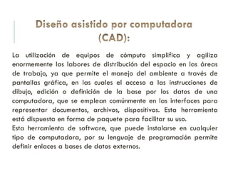 La utilización de equipos de cómputo simplifica y agiliza
enormemente las labores de distribución del espacio en las áreas
de trabajo, ya que permite el manejo del ambiente a través de
pantallas gráfica, en las cuales el acceso a las instrucciones de
dibujo, edición o definición de la base por los datos de una
computadora, que se emplean comúnmente en las interfaces para
representar documentos, archivos, dispositivos. Esta herramienta
está dispuesta en forma de paquete para facilitar su uso.
Esta herramienta de software, que puede instalarse en cualquier
tipo de computadora, por su lenguaje de programación permite
definir enlaces a bases de datos externos.
 