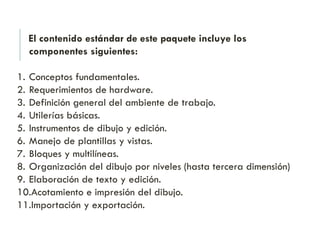 El contenido estándar de este paquete incluye los
componentes siguientes:
1. Conceptos fundamentales.
2. Requerimientos de hardware.
3. Definición general del ambiente de trabajo.
4. Utilerías básicas.
5. Instrumentos de dibujo y edición.
6. Manejo de plantillas y vistas.
7. Bloques y multilíneas.
8. Organización del dibujo por niveles (hasta tercera dimensión)
9. Elaboración de texto y edición.
10.Acotamiento e impresión del dibujo.
11.Importación y exportación.
 