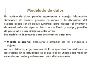 Un modelo de datos permite representar y manejar información
sistemática de manera general. En cuanto a la disposición del
espacio puede ser un apoyo sustancial para manejar el inventario
de necesidades de espacio, listas de mobiliario y equipo, plantilla
de personal y procedimientos, entre otros.
Los modelos más comunes para gestionar los datos son:
 Modelo relacional: Relaciona información de las entidades u
objetos
con sus atributos, v. gr, nombres de los empleados con unidades de
adscripción. En la actualidad es el que más se utiliza para modelar
necesidades reales y administrar datos dinámicamente.
 