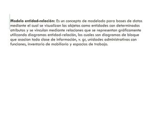 Modelo entidad-relación: Es un concepto de modelado para bases de datos
mediante el cual se visualizan los objetos como entidades con determinados
atributos y se vinculan mediante relaciones que se representan gráficamente
utilizando diagramas entidad-relación, los cuales son diagramas de bloque
que asocian toda clase de información, v. gr, unidades administrativas con
funciones, inventario de mobiliario y espacios de trabajo.
 