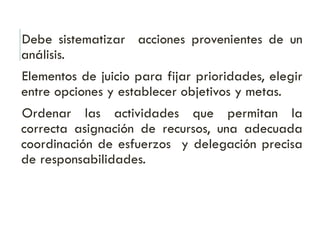 Debe sistematizar acciones provenientes de un
análisis.
Elementos de juicio para fijar prioridades, elegir
entre opciones y establecer objetivos y metas.
Ordenar las actividades que permitan la
correcta asignación de recursos, una adecuada
coordinación de esfuerzos y delegación precisa
de responsabilidades.
 