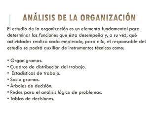 El estudio de la organización es un elemento fundamental para
determinar las funciones que ésta desempeña y, a su vez, qué
actividades realiza cada empleado, para ello, el responsable del
estudio se podrá auxiliar de instrumentos técnicos como:
• Organigramas.
• Cuadros de distribución del trabajo.
• Estadísticas de trabajo.
• Socio gramas.
• Árboles de decisión.
• Redes para el análisis lógico de problemas.
• Tablas de decisiones.
 