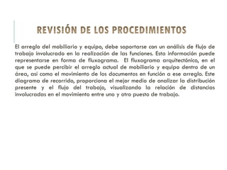 El arreglo del mobiliario y equipo, debe soportarse con un análisis de flujo de
trabajo involucrado en la realización de las funciones. Esta información puede
representarse en forma de fluxograma. El fluxograma arquitectónico, en el
que se puede percibir el arreglo actual de mobiliario y equipo dentro de un
área, así como el movimiento de los documentos en función a ese arreglo. Este
diagrama de recorrido, proporciona el mejor medio de analizar la distribución
presente y el flujo del trabajo, visualizando la relación de distancias
involucradas en el movimiento entre uno y otro puesto de trabajo.
 