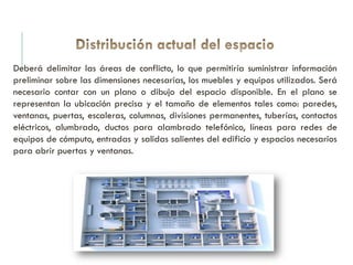 Deberá delimitar las áreas de conflicto, lo que permitiría suministrar información
preliminar sobre las dimensiones necesarias, los muebles y equipos utilizados. Será
necesario contar con un plano o dibujo del espacio disponible. En el plano se
representan la ubicación precisa y el tamaño de elementos tales como: paredes,
ventanas, puertas, escaleras, columnas, divisiones permanentes, tuberías, contactos
eléctricos, alumbrado, ductos para alambrado telefónico, líneas para redes de
equipos de cómputo, entradas y salidas salientes del edificio y espacios necesarios
para abrir puertas y ventanas.
 