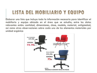 Elaborar una lista que incluya toda la información necesaria para identificar el
mobiliario y equipo ubicado en el área que se estudia; entre los datos
relevantes están: cantidad, dimensiones, clase, modelo, material, antigüedad,
así como otras observaciones sobre cada uno de los elementos materiales por
unidad orgánica
 