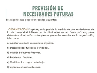 Los aspectos que debe cubrir son los siguientes:
Proyectar, en lo posible, la medida en que las decisiones de
la alta autoridad influirán en la distribución en un futuro próximo, para
determinar si se están contemplando probables cambios en la organización,
tales como:
a) Ampliar o reducir la estructura orgánica.
b) Descentralizar funciones o unidades.
c) Inclusión de nuevas funciones.
d) Reorientar funciones.
e) Modificar las cargas de trabajo.
f) Implementar nuevos sistemas.
 