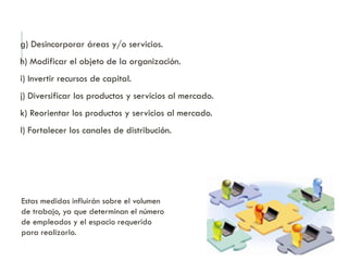 g) Desincorporar áreas y/o servicios.
h) Modificar el objeto de la organización.
i) Invertir recursos de capital.
j) Diversificar los productos y servicios al mercado.
k) Reorientar los productos y servicios al mercado.
l) Fortalecer los canales de distribución.
Estas medidas influirán sobre el volumen
de trabajo, ya que determinan el número
de empleados y el espacio requerido
para realizarlo.
 