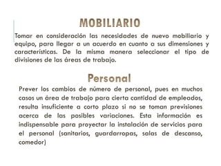 Tomar en consideración las necesidades de nuevo mobiliario y
equipo, para llegar a un acuerdo en cuanto a sus dimensiones y
características. De la misma manera seleccionar el tipo de
divisiones de las áreas de trabajo.
Prever los cambios de número de personal, pues en muchos
casos un área de trabajo para cierta cantidad de empleados,
resulta insuficiente a corto plazo si no se toman previsiones
acerca de las posibles variaciones. Esta información es
indispensable para proyectar la instalación de servicios para
el personal (sanitarios, guardarropas, salas de descanso,
comedor)
 