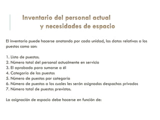 El inventario puede hacerse anotando por cada unidad, los datos relativos a los
puestos como son:
1. Lista de puestos.
2. Número total del personal actualmente en servicio
3. El aprobado para sumarse a él
4. Categoría de los puestos
5. Número de puestos por categoría
6. Número de puestos a los cuales les serán asignados despachos privados
7. Número total de puestos previstos.
La asignación de espacio debe hacerse en función de:
 