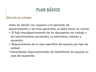 Antes de decidir con respecto a la ubicación de
departamentos y servicios generales, se debe tomar en cuenta:
• El flujo interdepartamental de los documentos de trabajo y
las comunicaciones personales, su naturaleza, volumen y
secuencia.
• Requerimientos de un tipo específico de espacio por tipo de
unidad.
• Necesidades departamentales de flexibilidad de espacio en
caso de expansión.
 