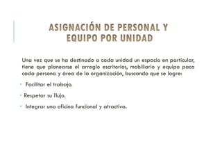 Una vez que se ha destinado a cada unidad un espacio en particular,
tiene que planearse el arreglo escritorios, mobiliario y equipo paca
cada persona y área de la organización, buscando que se logre:
• Facilitar el trabajo.
• Respetar su flujo.
• Integrar una oficina funcional y atractiva.
 