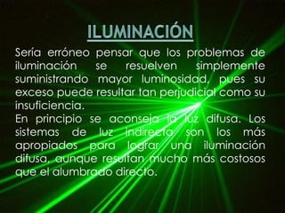 Sería erróneo pensar que los problemas de
iluminación se resuelven simplemente
suministrando mayor luminosidad, pues su
exceso puede resultar tan perjudicial como su
insuficiencia.
En principio se aconseja la luz difusa. Los
sistemas de luz indirecta son los más
apropiados para lograr una iluminación
difusa, aunque resultan mucho más costosos
que el alumbrado directo.
 