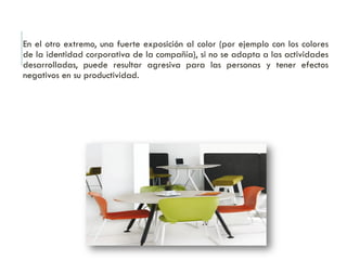 En el otro extremo, una fuerte exposición al color (por ejemplo con los colores
de la identidad corporativa de la compañía), si no se adapta a las actividades
desarrolladas, puede resultar agresiva para las personas y tener efectos
negativos en su productividad.
 