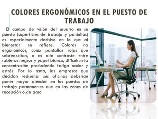 COLORES ERGONÓMICOS EN EL PUESTO DE
TRABAJO
El campo de visión del usuario en su
puesto (superficies de trabajo y pantallas)
es especialmente decisivo en lo que al
bienestar se refiere. Colores no
ergonómicos, como pantallas rojas que
sobreexcitan, o un alto contraste entre
tableros negros y papel blanco, dificultan la
concentración produciendo fatiga ocular y
estrés. Por lo tanto, las empresas que
decidan rediseñar sus oficinas deberían
poner mayor atención en los puestos de
trabajo permanentes que en las zonas de
recepción o de paso.
 