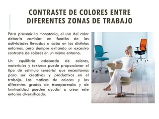 CONTRASTE DE COLORES ENTRE
DIFERENTES ZONAS DE TRABAJO
Para prevenir la monotonía, el uso del color
debería cambiar en función de las
actividades llevadas a cabo en los distintos
entornos, pero siempre evitando un excesivo
contraste de colores en un mismo entorno.
Un equilibrio adecuado de colores,
materiales y texturas puede proporcionar el
tipo de estimulo sensorial que necesitamos
para ser creativos y productivos en el
trabajo. Los matices de colores y los
diferentes grados de transparencia y de
luminosidad pueden ayudar a crear este
entorno diversificado.
 