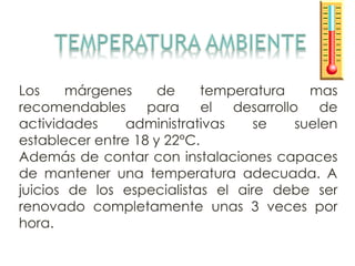 Los márgenes de temperatura mas
recomendables para el desarrollo de
actividades administrativas se suelen
establecer entre 18 y 22°C.
Además de contar con instalaciones capaces
de mantener una temperatura adecuada. A
juicios de los especialistas el aire debe ser
renovado completamente unas 3 veces por
hora.
 